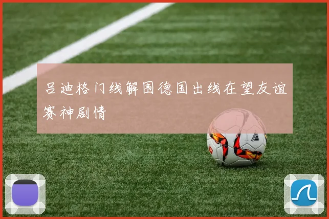 吕迪格门线解围德国出线在望友谊赛神剧情