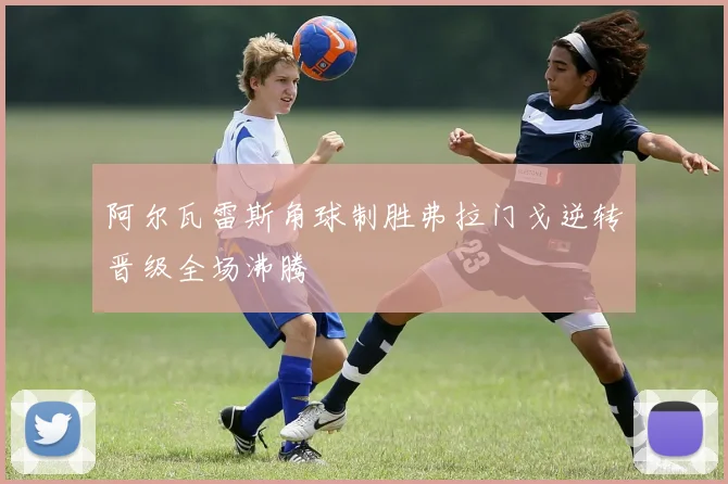 阿尔瓦雷斯角球制胜弗拉门戈逆转晋级全场沸腾