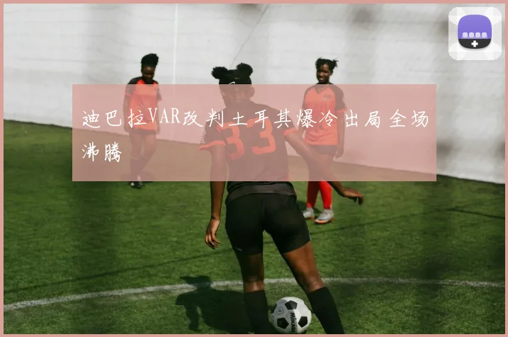 迪巴拉VAR改判土耳其爆冷出局全场沸腾