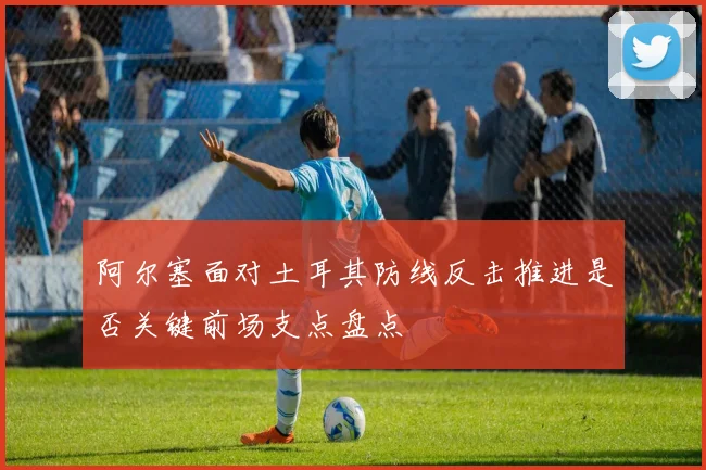 阿尔塞面对土耳其防线反击推进是否关键前场支点盘点