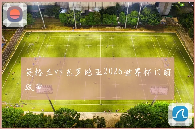 英格兰vs克罗地亚2026世界杯门前效率