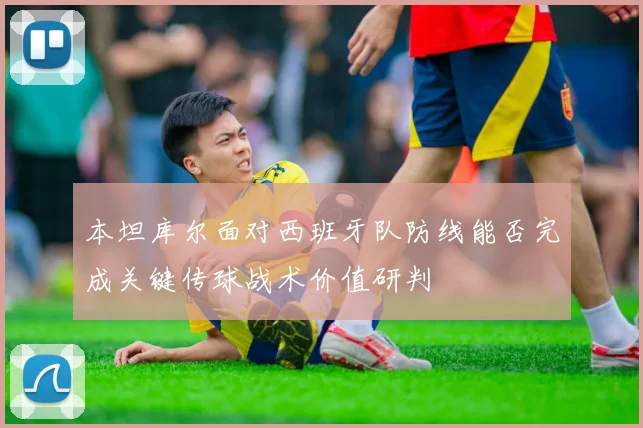 本坦库尔面对西班牙队防线能否完成关键传球战术价值研判