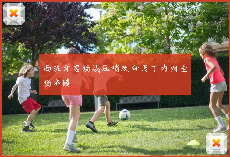 西班牙客场战压哨改命马丁内利全场沸腾