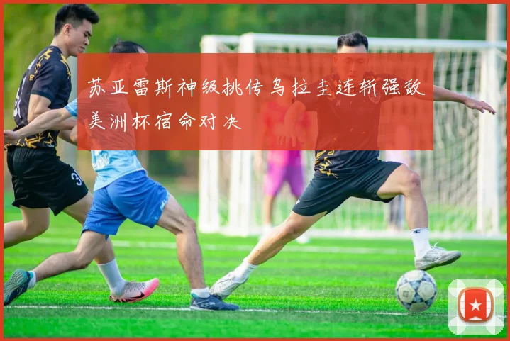 苏亚雷斯神级挑传乌拉圭连斩强敌美洲杯宿命对决