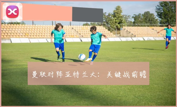 曼联对阵亚特兰大：关键战前瞻