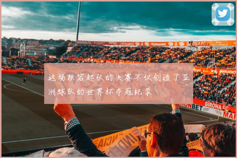 这场跌宕起伏的决赛不仅创造了亚洲球队的世界杯夺冠纪录