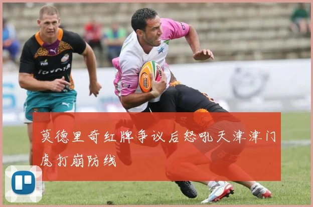 莫德里奇红牌争议后怒吼天津津门虎打崩防线