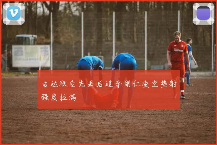 吉达联合先丢后追李刚仁凌空垫射强度拉满
