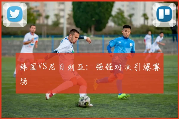 韩国VS尼日利亚：强强对决引爆赛场