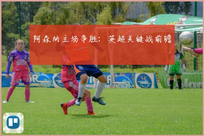 阿森纳主场争胜：英超关键战前瞻