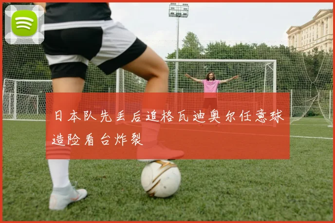 日本队先丢后追格瓦迪奥尔任意球造险看台炸裂