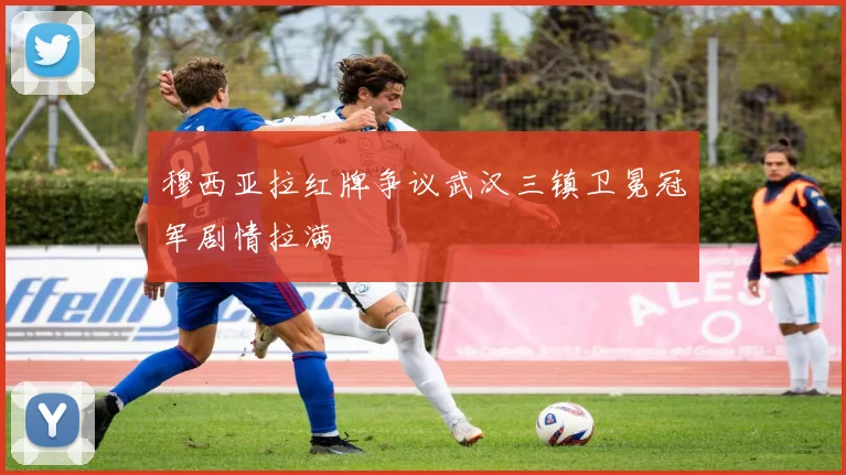 穆西亚拉红牌争议武汉三镇卫冕冠军剧情拉满