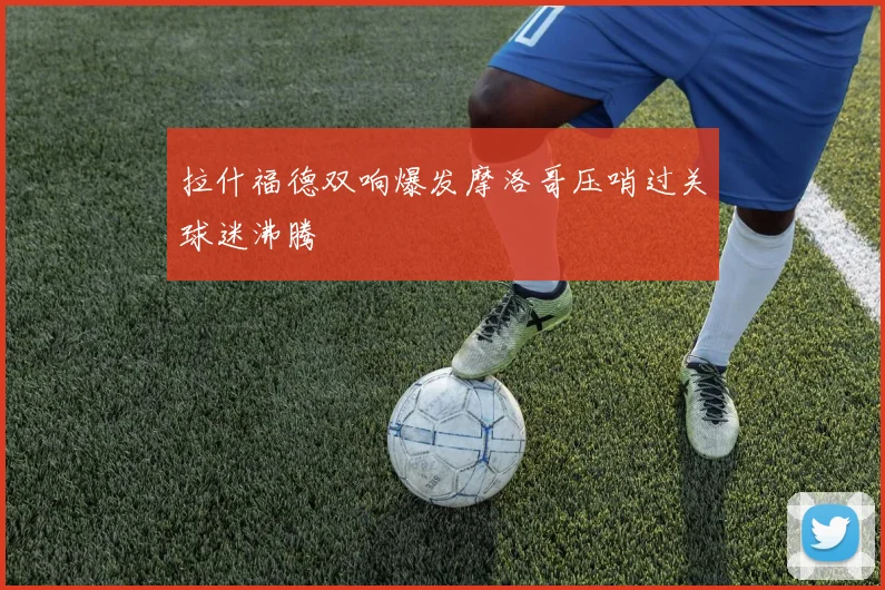 拉什福德双响爆发摩洛哥压哨过关球迷沸腾