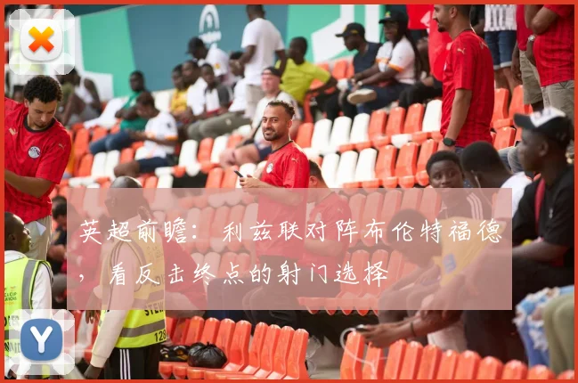 英超前瞻:利兹联对阵布伦特福德,看反击终点的射门选择
