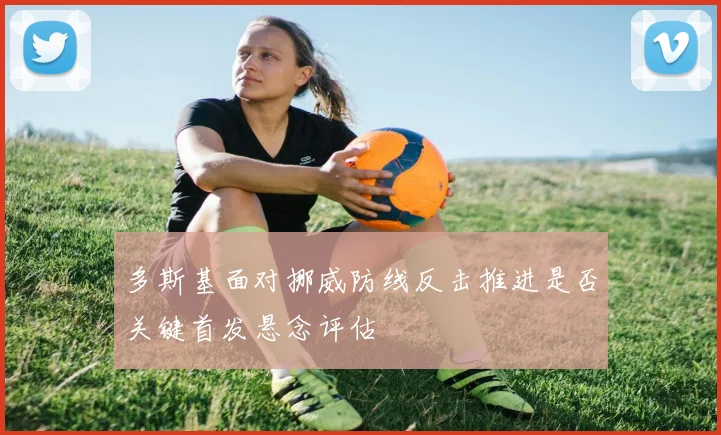 多斯基面对挪威防线反击推进是否关键首发悬念评估