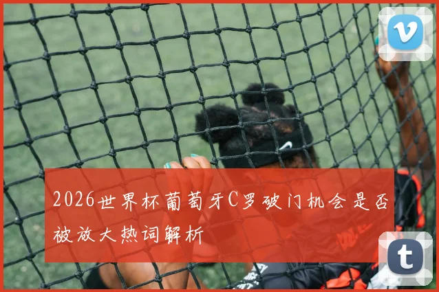 2026世界杯葡萄牙C罗破门机会是否被放大热词解析