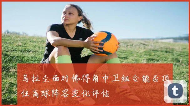 乌拉圭面对佛得角中卫组合能否顶住高球阵容变化评估