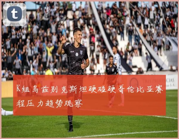 K组乌兹别克斯坦硬碰硬哥伦比亚赛程压力趋势观察