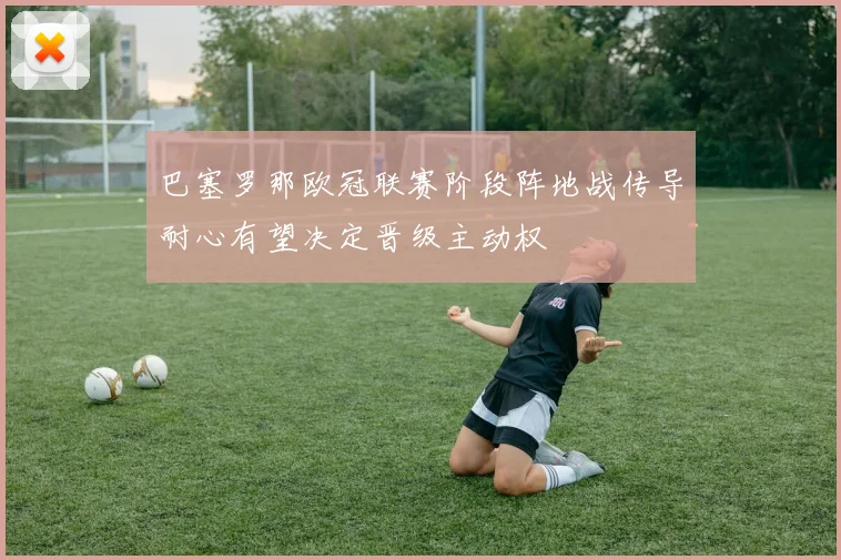 巴塞罗那欧冠联赛阶段阵地战传导耐心有望决定晋级主动权