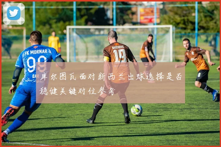 库尔图瓦面对新西兰出球选择是否稳健关键对位参考