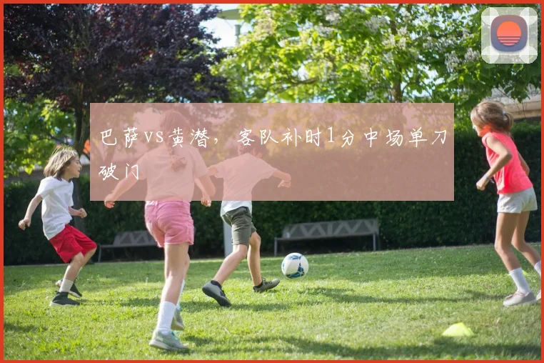 巴萨vs黄潜，客队补时1分中场单刀破门