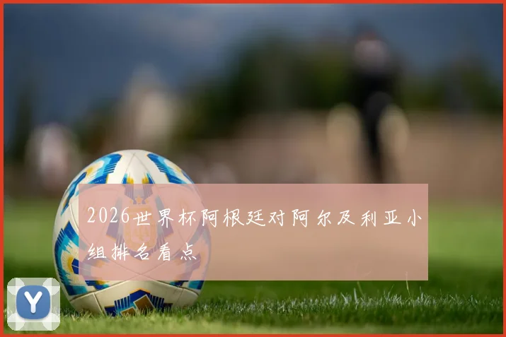 2026世界杯阿根廷对阿尔及利亚小组排名看点