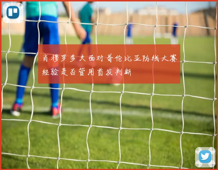 肖穆罗多夫面对哥伦比亚防线大赛经验是否管用首发判断
