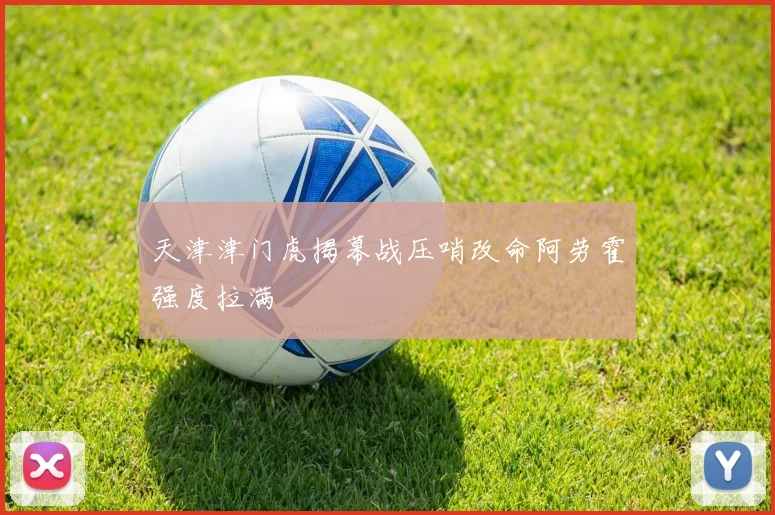 天津津门虎揭幕战压哨改命阿劳霍强度拉满