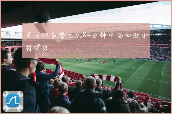 罗马vs黄潜主队84分钟中场回做小将得分