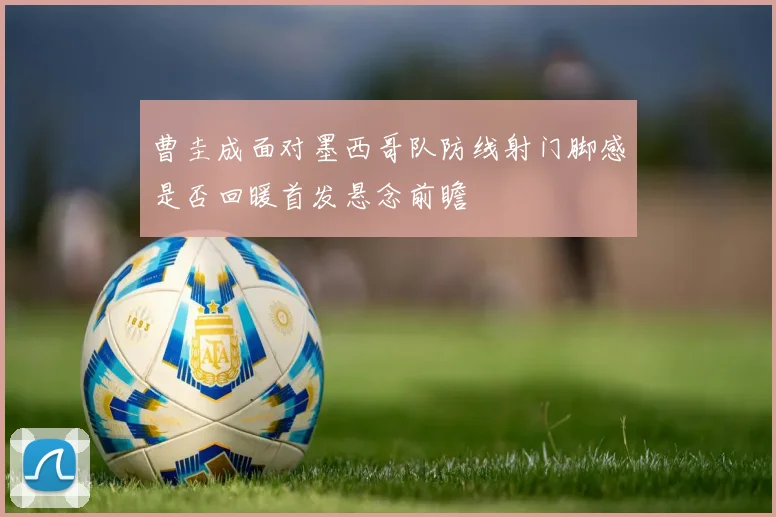 曹圭成面对墨西哥队防线射门脚感是否回暖首发悬念前瞻