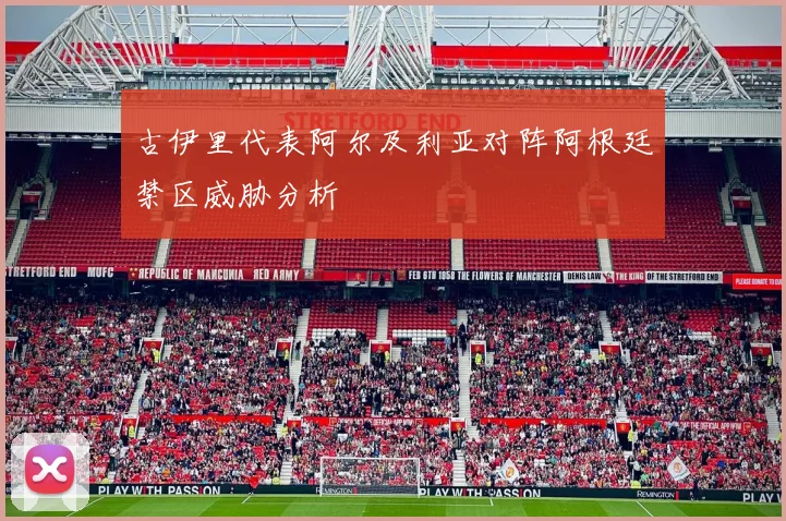 古伊里代表阿尔及利亚对阵阿根廷禁区威胁分析