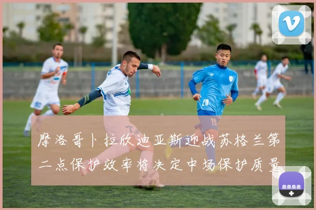 摩洛哥卜拉欣迪亚斯迎战苏格兰第二点保护效率将决定中场保护质量