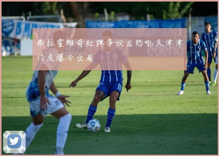 弗拉霍维奇红牌争议后怒吼天津津门虎爆冷出局