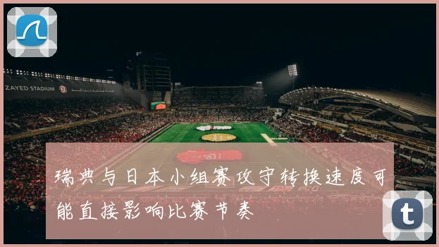 瑞典与日本小组赛攻守转换速度可能直接影响比赛节奏