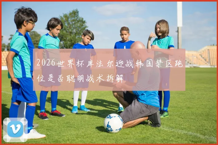 2026世界杯库法尔迎战韩国禁区跑位是否聪明战术拆解
