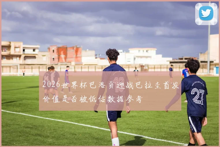 2026世界杯巴洛贡迎战巴拉圭首发价值是否被低估数据参考