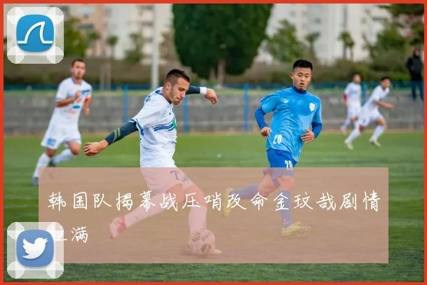 韩国队揭幕战压哨改命金玟哉剧情拉满