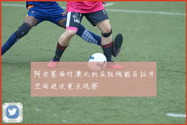 阿尔塞面对澳大利亚防线能否拉开空间进攻重点观察