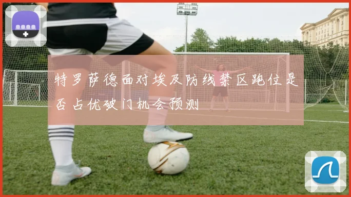 特罗萨德面对埃及防线禁区跑位是否占优破门机会预测