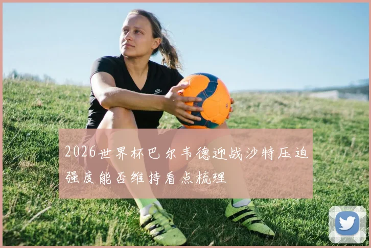 2026世界杯巴尔韦德迎战沙特压迫强度能否维持看点梳理