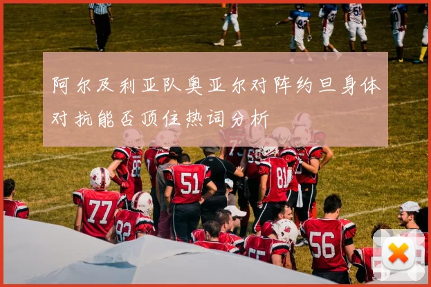 阿尔及利亚队奥亚尔对阵约旦身体对抗能否顶住热词分析