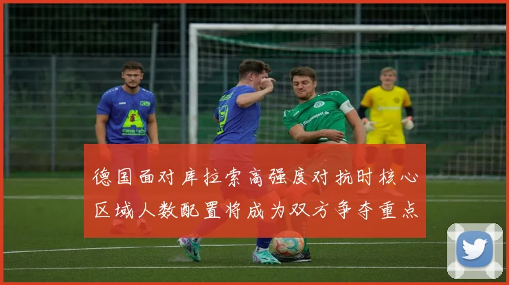 德国面对库拉索高强度对抗时核心区域人数配置将成为双方争夺重点