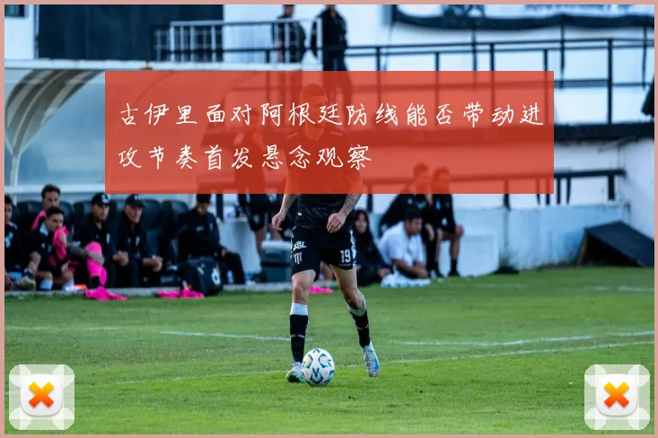 古伊里面对阿根廷防线能否带动进攻节奏首发悬念观察