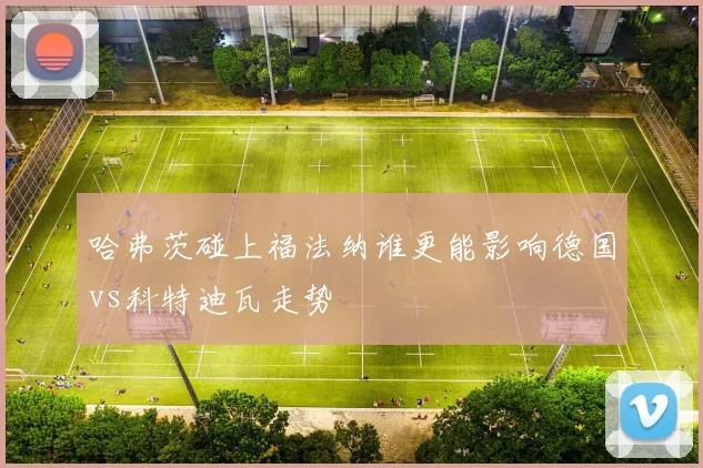 哈弗茨碰上福法纳谁更能影响德国vs科特迪瓦走势