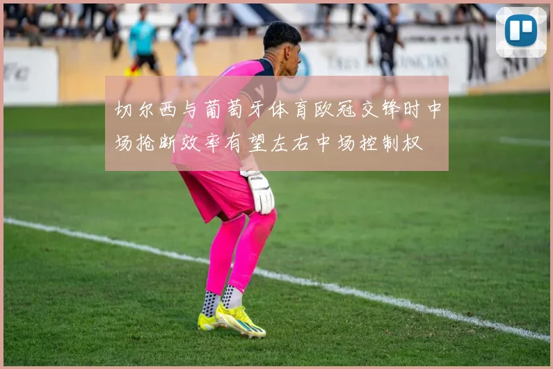 切尔西与葡萄牙体育欧冠交锋时中场抢断效率有望左右中场控制权