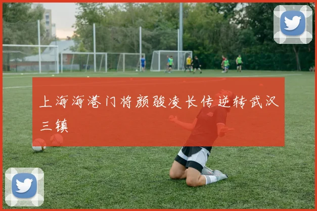 上海海港门将颜骏凌长传逆转武汉三镇
