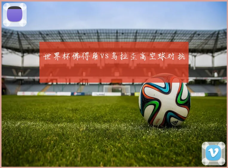 世界杯佛得角vs乌拉圭高空球对抗