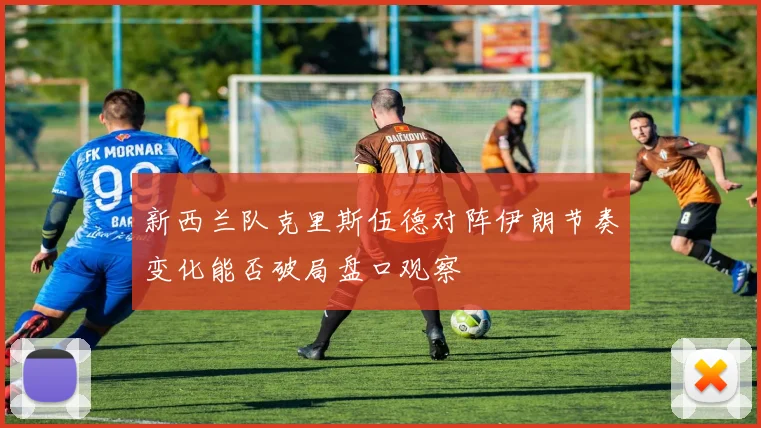 新西兰队克里斯伍德对阵伊朗节奏变化能否破局盘口观察